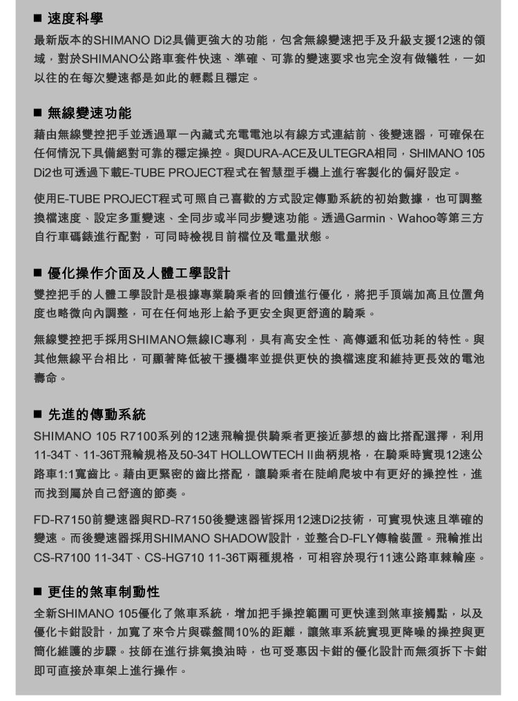 速度科學最新版本的SHIMANO Di2具備更強大的功能包含無線變速把手及升級支援12速的域,對於SHIMANO公路車套件快速、準確、可靠的變速要求也完全沒有做犧牲,一如以往的在每次變速都是如此的輕鬆且穩定。 無線變速功能藉由無線雙控把手並透過內藏式充電電池以有線方式連結前、後變速器,可確保在任何情況下具備絕對可靠的穩定操控。與DURA-ACE及ULTEGRA相同,SHIMANO 105Di2也可透過下載E-TUBE PROJECT程式在智慧型手機上進行客製化的偏好設定。使用E-TUBE PROJECT程式可照自己喜歡的方式設定傳動系統的初始數據,也可調整換檔速度、設定多重變速、全同步或半同步變速功能。透過Garmin、Wahoo等第三方自行車碼錶進行配對,可同時檢視目前及電量狀態。 優化操作介面及人體工學設計雙控把手的人體工學設計是根據專業騎乘者的回饋進行優化,將把手頂端加高且位置角度也略微向內調整,可在任何地形上給予更安全與更舒適的騎乘。無線雙控把手採用SHIMANO無線IC專利,具有高安全性、高傳遞和低功耗的特性。與其他無線平台相比,可顯著降低被干擾機率並提供更快的換檔速度和維持更長效的電池壽命。 先進的傳動系統SHIMANO 105R7100系列的12速飛輪提供騎乘者更接近夢想的齒比搭配選擇,利用11-34T、11-36T飛輪規格及50-34T HOLLOWTECH II 曲柄規格,在騎乘時實現12速公路車1:1寬齒比。藉由更緊密的齒比搭配,讓騎乘者在陡峭爬坡中有更好的操控性,進而找到屬於自己舒適的節奏。FD-R7150前變速器與RD-R7150後變速器皆採用12速Di2技術,可實現快速且準確的變速。而後變速器採用SHIMANO SHADOW設計,並整合D-FLY傳輸裝置。飛輪推出CS-R7100 11-34T、CS-HG71011-36T兩種規格,可相容於現行11速公路車棘輪座。更佳的煞車制動性全新SHIMANO 105優化了煞車系統,增加把手操控範圍可更快達到煞車接觸點,以及優化卡鉗設計,加寬了來片與碟盤間10%的距離,讓煞車系統實現更降噪的操控與更簡化維護的步驟。技師在進行排氣換油時,也可受惠因卡鉗的優化設計而無須拆下卡鉗即可直接於車架上進行操作。