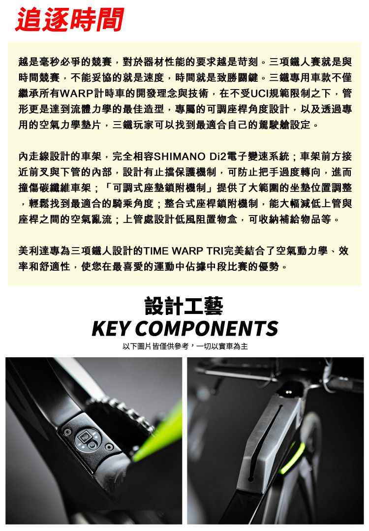 追逐時間越是毫秒必爭的競賽對於器材性能的要求越是苛刻。三項鐵人賽就是與時間競賽,不能妥協的就是速度,時間就是致勝關鍵。三鐵專用車款不僅繼承所有WARP計時車的開發理念與技術,在不受UCI規範限制之下,管形更是達到流體力學的最佳造型,專屬的可調座桿角度設計,以及透過專用的空氣力學墊片,三鐵玩家可以找到最適合自己的駕駛艙設定。走線設計的車架,完全相容SHIMANO Di2電子變速系統;車架前方接近前叉與下管的內部,設計有止擋保護機制,可防止把手過度轉向,進而撞傷碳纖維車架;「可調式座墊鎖附機制」提供了大範圍的坐墊位置調整,輕鬆找到最適合的騎乘角度;整合式座桿鎖附機制,能大幅減低上管與座桿之間的空氣亂流;上管處設計低風阻置物盒,可收納補給物品等。美利達專為三項鐵人設計的TIME WARP TRI完美結合了空氣動力學、效率和舒適性,使您在最喜愛的運動中佔據中段比賽的優勢。設計工藝KEY COMPONENTS以下圖片皆僅供參考,一切以車為主