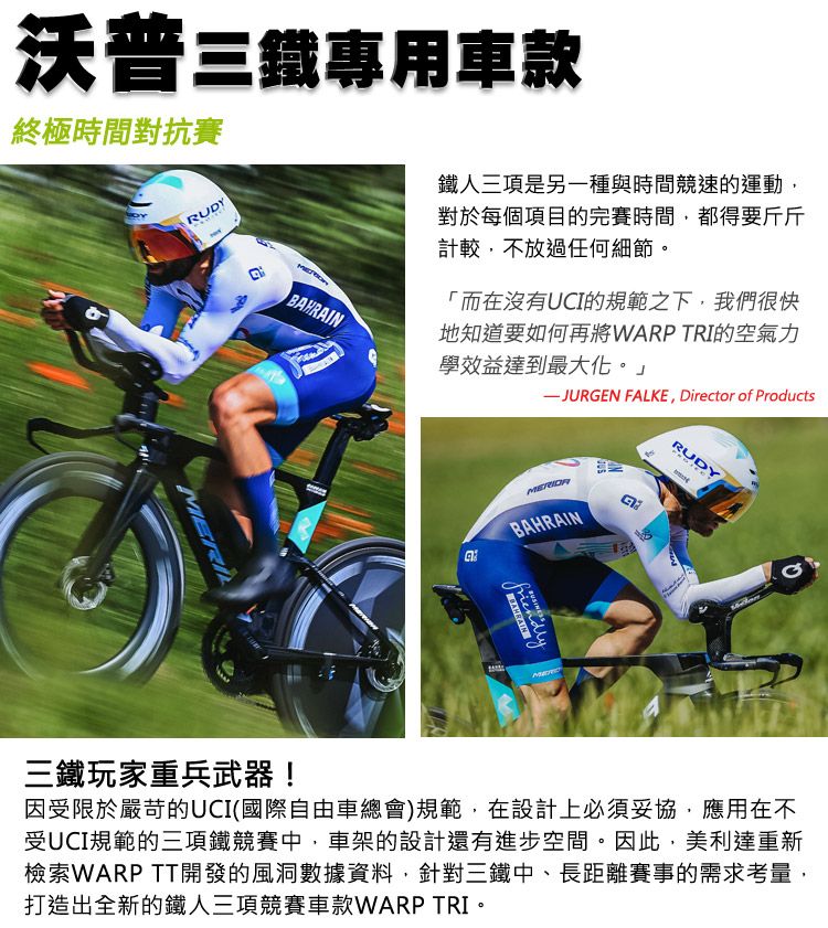 沃普三專用車款終極時間對抗賽RUDY三鐵玩家重兵武器!鐵人三項是另一種與時間競速的運動對於每個項目的完賽時間,都得要斤斤計較,不放過任何細節。「而在沒有UCI的規範之下,我們很快地知道要如何再將WARP TRI的空氣力學效益達到最大化。」 FALKE, Director of ProductsBAHRAINBAHRAIN friendly因受限於嚴苛的UCI(國際自由車總會)規範,在設計上必須妥協,應用在不受UCI規範的三項鐵競賽中,車架的設計還有進步空間。因此,美利達重新檢索WARP TT開發的風洞數據資料,針對三鐵中、長距離賽事的需求考量,打造出全新的鐵人三項競賽車款WARP TRI。