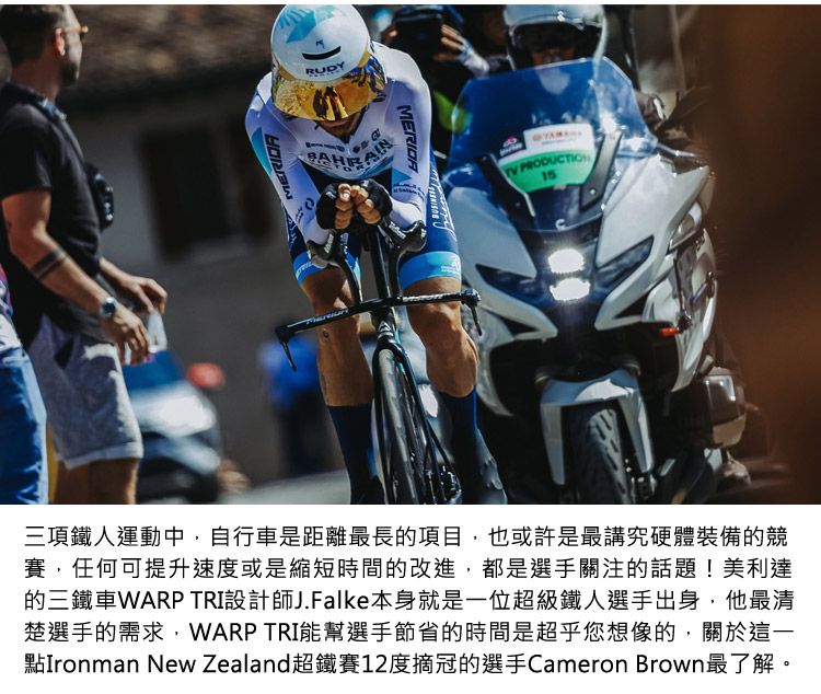 PRODUCTION15三項鐵人運動中,自行車是距離最長的項目,也或許是最講究硬體裝備的賽,任何可提升速度或是縮短時間的改進,都是選手關注的話題!美利達的三鐵車WARP TRI設計師J.Falke本身就是一位超級鐵人選手出身,他最清楚選手的需求,WARP TRI能幫選手節省的時間是超乎您想像的,關於這一點Ironman New Zealand超鐵賽12度摘冠的選手Cameron Brown最了解。