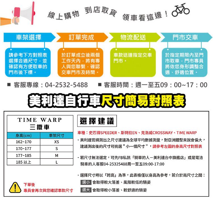 線上購物到店取貨領車看這邊! 車架擇訂單完成物流配送門市交車請參考下方對照表擇合適尺寸並確認有方便取車的門市後下標於訂單成立後兩個工作有專人與您聯繫確認交車門市及時間。車款送達指定交車門市。於指定期限內至門市取車門市專員將依您身形調整合適舒適位置。 客服專線042532-5488  客服時間:週一至五09:0017:00美利達自行車尺寸簡易對照表TIME WARP三鐵車身(cm)車架尺寸162-170170-177177~185M185 以上L選擇建議車種:史匹得SPEEDER斯特拉EN、克洛威CROSSWAY、TIME WARP美利達官網測出之尺寸建議為全球平均數據測量,對亞洲體型來說偏,建議測出後的尺寸可挑選一個尺寸,請參考的身高尺寸對照表若尺寸無法選定,可先FB私訊騎車的人-美利達台中旗艦店或是電洽騎車的人客服04-25325488周一至五09:00-17:00選擇尺寸時以跨高」為準,此表格僅以身高為參考,若介於兩尺寸之間:選小 取得較大落差、風阻較低的騎姿下單後專員會再次與您確認車款尺寸「選大 會取得較小落差、較舒適的騎姿