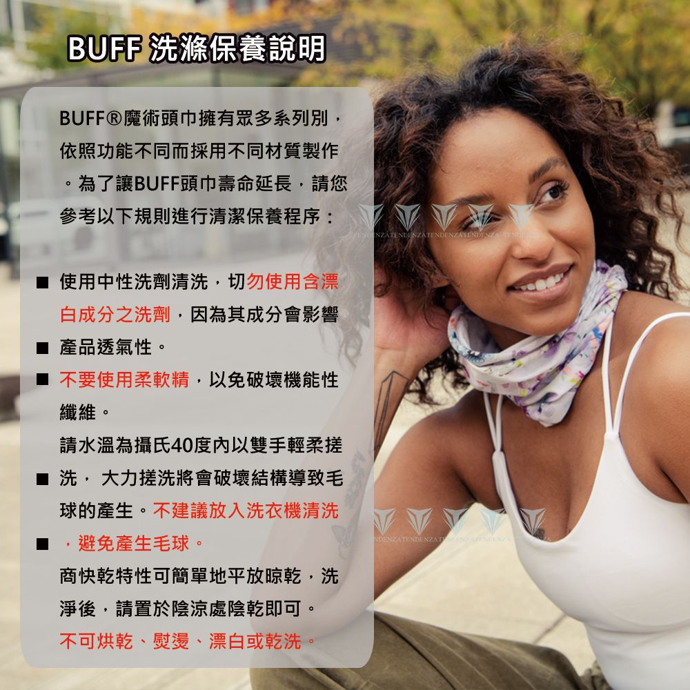 BUFF 洗滌保養說明BUFFⓇ魔術頭巾擁有眾多系列別,依照功能不同而採用不同材質製作為了讓BUFF頭巾壽命延長,請您參考以下規則進行清潔保養程序: ■ 使用中性洗劑清洗,切勿使用含漂白成分之洗劑,因為其成分會影響產品透氣性。不要使用柔軟精,以免破壞機能性纖維。請水溫為攝氏40度以雙手輕柔■洗,大力搓洗將會破壞結構導致球的產生。不建議放入洗衣機清洗避免產生毛球。商快乾特性可簡單地平放晾乾,洗淨後,請置於陰涼處陰乾即可。不可烘乾、熨燙、漂白或乾洗