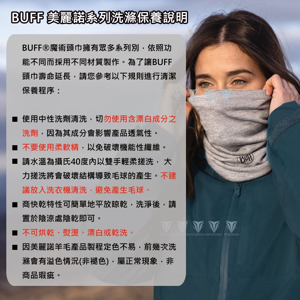 BUFF 美麗諾系列洗滌保養說明BUFFⓇ魔術頭巾擁有眾多系列別依照功能不同而採用不同材質製作。為了讓BUFF頭巾壽命延長,請您參考以下規則進行清潔保養程序:■ 使用中性洗劑清洗,切勿使用含漂白成分之洗劑,因為其成分會影響產品透氣性。不要使用柔軟精,以免破壞機能性纖維。請水溫為攝氏40度以雙手輕柔搓洗,大力搓洗將會破壞結構導致毛球的產生。不建議放入洗衣機清洗,避免產生毛球。■ 商快乾特性可簡單地平放晾乾,洗淨後,請置於陰涼處陰乾即可。不可烘乾、熨燙、漂白或乾洗。  TENDENZA因美麗諾羊毛產品製程定色不易,前幾次洗滌會有溢色情況(非褪色),屬正常現象,非商品瑕疵。