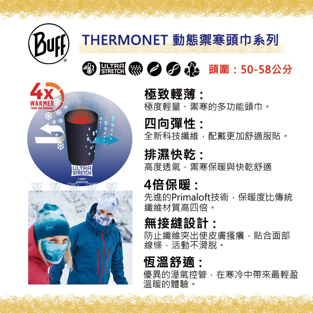 THERMONET 動態禦寒頭巾系列WARMERTHAN THE ORIGINALSTRETCH頭圍:50-58公分極致輕薄:極度輕量、禦寒的多功能頭巾。四向彈性:全新科技纖維,配戴更加舒適服貼。排濕快乾:ULTRA高度透氣,禦寒保暖與快乾舒適STRETCH4 WAYSTRETCH4倍保暖:先進的Primaloft技術,保暖度比傳統纖維材質高四倍。無接縫設計:防止纖維突出使皮膚搔癢,貼合面部線條,活動不滑脫。恆溫舒適:優異的溼氣控管,在寒冷中帶來最輕盈溫暖的體驗。