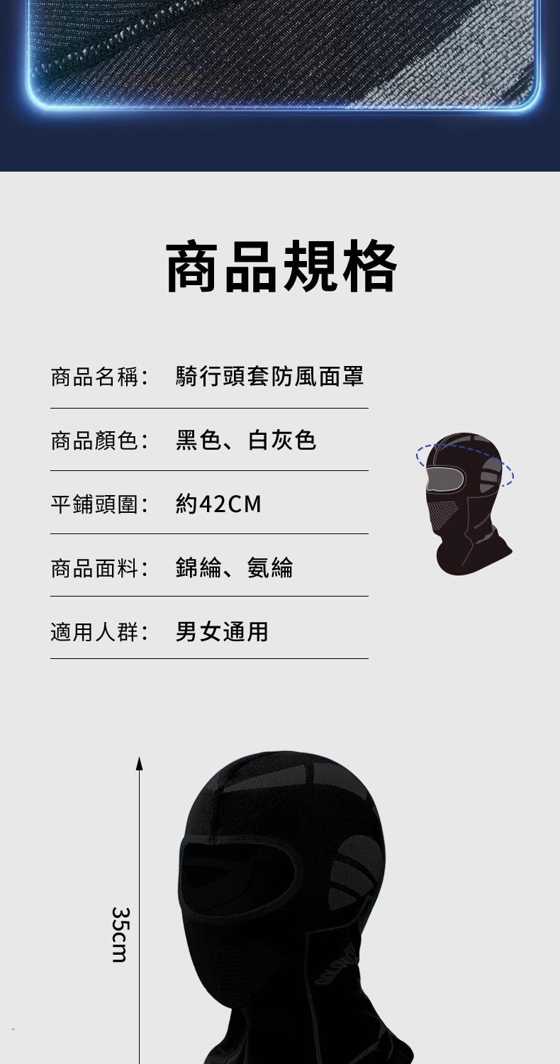 商品規格商品名稱: 騎行頭套防風面罩商品顏色: 黑色、白灰色平鋪頭圍: 約42CM商品面料: 錦綸、氨綸適用人群: 男女通用35cm
