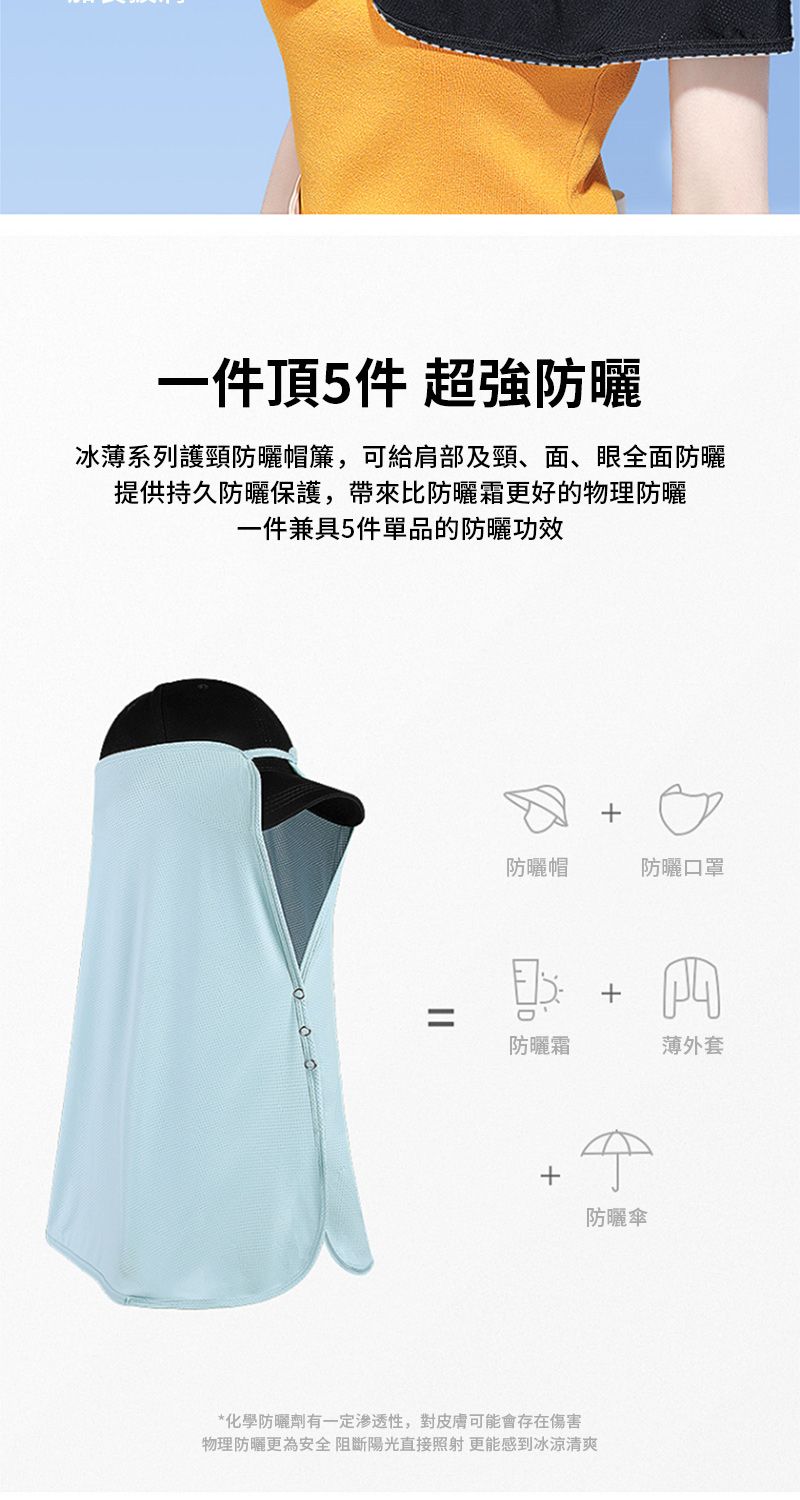 一件頂5件 超強防曬冰薄系列護頸防曬帽簾,可給肩部及頸、面、眼全面防曬提供持久防曬保護,帶來比防曬霜更好的物理防曬一件兼具5件單品的防曬功效||防曬帽防曬口罩防曬霜薄外套+防曬傘*化學防曬劑有一定渗透性,對皮膚可能會存在傷害物理防曬更為安全阻斷陽光直接照射 更能感到冰涼清爽