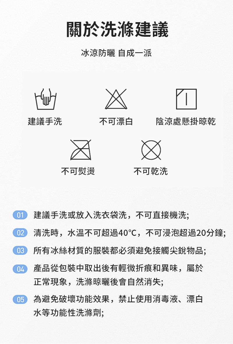 關於洗滌建議冰涼防曬 自成一派建議手洗不可漂白陰涼處懸掛晾乾不可熨燙不可乾洗 建議手洗或放入洗衣袋洗,不可直接機洗; 清洗時,水溫不可超過40℃,不可浸泡超過20分鐘; 所有冰絲材質的服裝都必須避免接觸尖銳物品; 產品從包裝中取出後有輕微折痕和異味,屬於正常現象,洗滌晾曬後會自然消失;05 為避免破壞功能效果,禁止使用消毒液、漂白水等功能性洗滌劑;