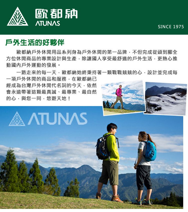 歐都戶外生活的好夥伴SINCE 1975歐都納戶外休閒用品系列身為戶外休閒的第一品牌不但完成從頭到腳全方位休閒商品的專業設計與生產除讓國人享受最舒適的戶外生活更熱心推動國內戶外運動的發展。一路走來的每一天歐都納始終秉持著一顆的心設計並完成每一項戶外休閒的商品和服務在歐都納已經成為台灣戶外休閒代名詞的今天依然會永遠帶著最真誠、最專業、最自然的心與您一同,悠遊天地!