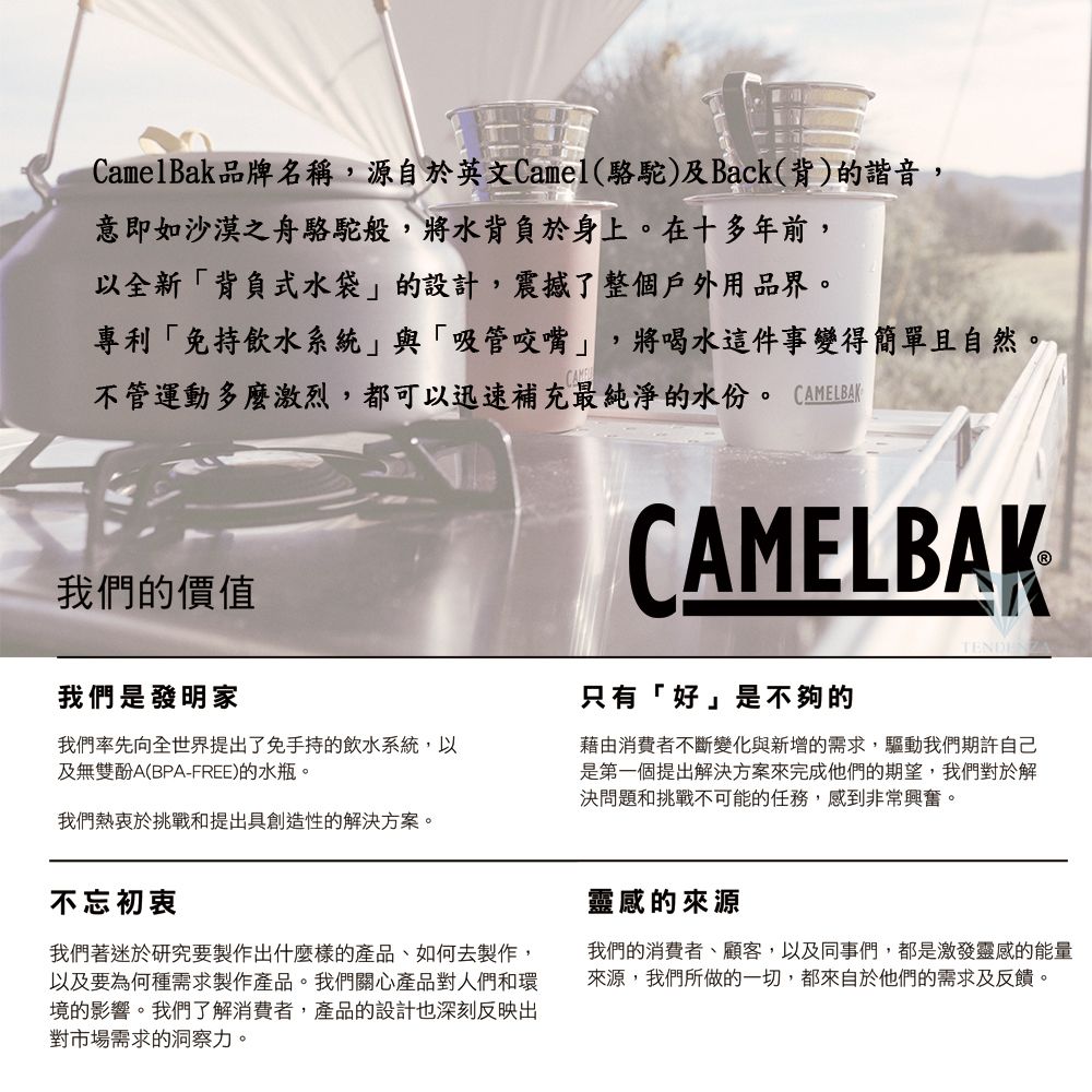 CamelBak品牌名稱,源自於英文Camel(駱駝)及Back(背)的諧音,意即如沙漠之舟駱駝般,將水背負於身上。在十多年前,以全新背負式水袋的設計,震撼了整個戶外用品界。專利免持飲水系統與「吸管咬嘴」,將喝水這件事變得簡單且自然。不管運動多麼激烈,都可以迅速補充最純淨的水份。 CAMELBAK我們的價值CAMELBAK我們是發明家我們率先向全世界提出了免手持的飲水系統,以及無雙酚A(BPA-FREE)的水瓶。我們熱衷於挑戰和提出具創造性的解決方案。只有「好」是不夠的藉由消費者不斷變化與新增的需求,驅動我們期許自己是第一個提出解決方案來完成他們的期望,我們對於解決問題和挑戰不可能的任務,感到非常興奮。不忘初衷我們著迷於研究要製作出什麼樣的產品、如何去製作,以及要為何種需求製作產品。我們關心產品對人們和環境的影響。我們了解消費者,產品的設計也深刻反映出對市場需求的洞察力。靈感的來源我們的消費者、顧客,以及同事們,都是激發靈感的能量來源,我們所做的一切,都來自於他們的需求及反饋。