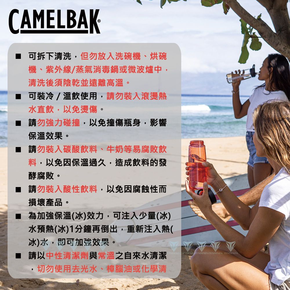 CAMELBAK可拆下清洗,但勿放入洗碗機、烘碗機、紫外線/蒸氣消毒鍋或微波爐中,清洗後須陰乾並遠離高溫。可裝冷/溫飲使用,請勿裝入滾燙熱水直飲,以免燙傷。 請勿強力碰撞,以免撞傷瓶身,影響保溫效果。 請勿裝入碳酸飲料、牛奶等易腐敗飲料,以免因保溫過久,造成飲料的發酵腐敗。 請勿裝入酸性飲料,以免因腐蝕性而損壞產品。為加強保溫(冰)效力,可注入少量(冰)水預熱(冰)1分鐘再倒出,重新注入熱(冰)水,即可加強效果。請以中性清潔劑與常溫之自來水清潔切勿使用去光水、樟腦油或化學清 TENDENZA