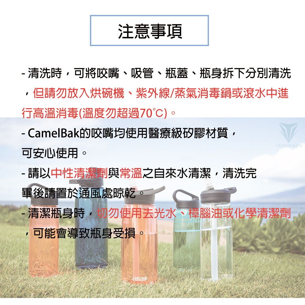 注意事項 清洗時可將咬嘴、吸管、瓶蓋、瓶身拆下分別清洗但請勿放入烘碗機、紫外線/蒸氣消毒鍋或滾水中進行高溫消毒(溫度勿超過70)。 CamelBak的咬嘴均使用醫療級矽膠材質,可安心使用。- 請以中性清潔劑與常溫之自來水清潔,清洗完畢後請置於通風處晾乾。TENDENZA-清潔瓶身時,切勿使用去光水、樟腦油或化學清潔劑,可能會導致瓶身受損。CAMELBAK