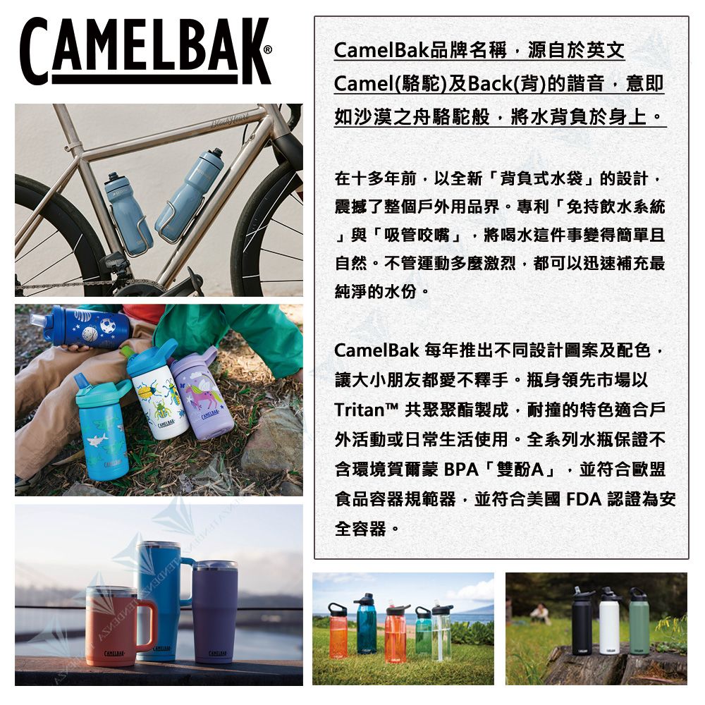 KCamelBak品牌名稱源自於英文Camel(駱駝)及Back(背)的諧音意即如沙漠之舟駱駝般,將水背負於身上。CAMELBA   在十多年前,以全新「背負式水袋」的設計,震撼了整個戶外用品界。專利「免持飲水系統」與「吸管咬嘴」, 將喝水這件事變得簡單且自然。不管運動多麼激烈,都可以迅速補充最純淨的水份。CamelBak 每年推出不同設計圖案及配色,讓大小朋友都愛不釋手。瓶身領先市場以Tritan™ 共聚聚酯製成,耐撞的特色適合戶外活動或日常生活使用。全系列水瓶保證不含環境賀爾蒙 BPA「雙酚A」 並符合歐盟食品容器規範器,並符合美國FDA 認證為安全容器。