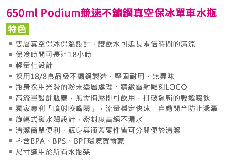 650ml Podium競速不鏽鋼真空保冰單車水瓶特色 雙層真空保冰保溫設計讓飲水可延長兩倍時間的清涼 保冷時間可長達18小時 輕量化設計 採用18/8食品級不鏽鋼製造堅固耐用無異味 瓶身採用光滑的粉末塗層處理、精緻雷射雕刻LOGO 高流量設計瓶蓋,無需擠壓即可飲用,打破邏輯的輕鬆啜飲獨家專利「噴射咬嘴閥」,流量穩定快速,自動閉合防止濺灑 旋轉式鎖水閥設計,密封度高絕不漏水 清潔簡單便利,瓶身與瓶蓋零件皆可分開便於清潔 不含BPA、BPS、BPF環境賀爾蒙 尺寸適用於所有水瓶架