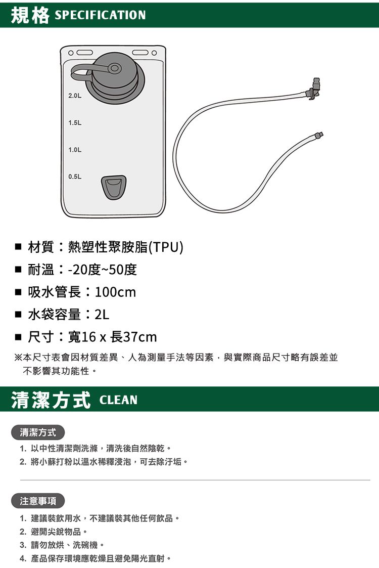 規格 SPECIFICATION2.0L1.5L1.0L0.5L材質:熱塑性聚胺脂(TPU) 耐溫:-20度~50度 吸水管長:100cm■ 水袋容量:2L■ 尺寸:寬16 x 長37cm※本尺寸表會因材質差異、人為測量手法等因素,與實際商品尺寸略有誤差並不影響其功能性。清潔方式 CLEAN清潔方式1. 以中性清潔劑洗滌,清洗後自然陰乾。2. 將小蘇打粉以溫水稀釋浸泡,可去除汙垢。注意事項1. 建議裝飲用水,不建議裝其他任何飲品。2.避開尖銳物品。3. 請勿放烘、洗碗機。4. 產品保存環境應乾燥且避免陽光直射。