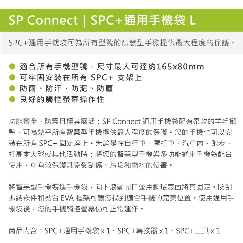 SP Connect | SPC+通用手機袋LSPC+通用手機袋可為所有型號的智慧型手機提供最大程度的保護。適合所有手機型號,尺寸最大可達約165x80mm可牢固安裝在所有SPC+支架上防雨、防汗、防泥、防塵良好的觸控螢幕操作性功能齊全、防震且極其靈活:SP Connect 通用手機袋配有柔軟的羊毛墊,可為幾乎所有智慧型手機提供最大程度的保護。您的手機也可以安裝在所有 SPC+固定座上。無論是在自行車、摩托車、汽車、跑步、打高爾夫球或其他活動時:將您的智慧型手機與多功能通用手機袋配合使用,可有效保護其免受刮傷、污垢和雨水的侵害。將智慧型手機裝進手機袋,向下滾動開口並用鉤環表面將其固定。防刮抓絨嵌件和黏合 EVA 框架可讓您找到適合手機的完美位置。使用通用手機袋後,您的手機觸控螢幕仍可正常運作。商品內含:SPC+通用手機袋x1、SPC+轉接器x1、SPC+工具x1