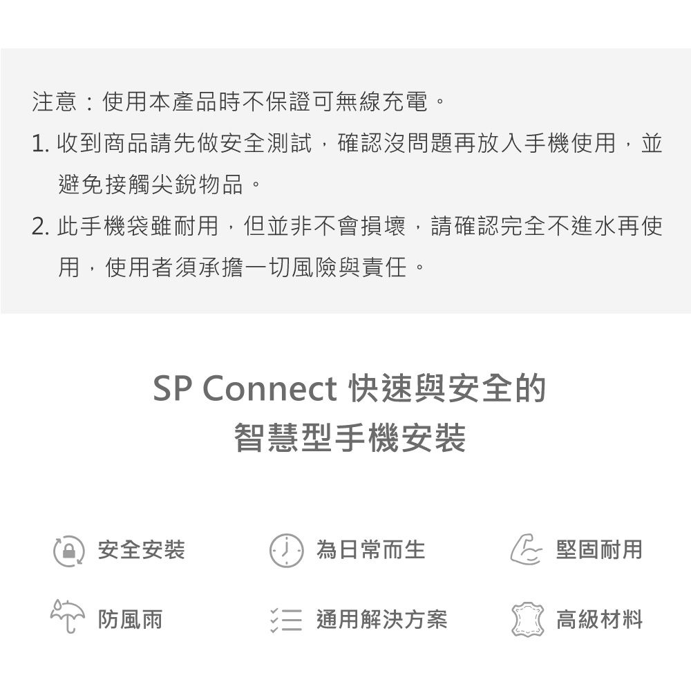 注意:使用本產品時不保證可無線充電。1. 收到商品請先做安全測試,確認沒問題再放入手機使用,並避免接觸尖銳物品。2. 此手機袋雖耐用,但並非不會損壞,請確認完全不進水再使用,使用者須承擔一切風險與責任。SP Connect 快速與安全的智慧型手機安裝安全安裝為日常而生堅固耐用防風雨 通用解決方案高級材料