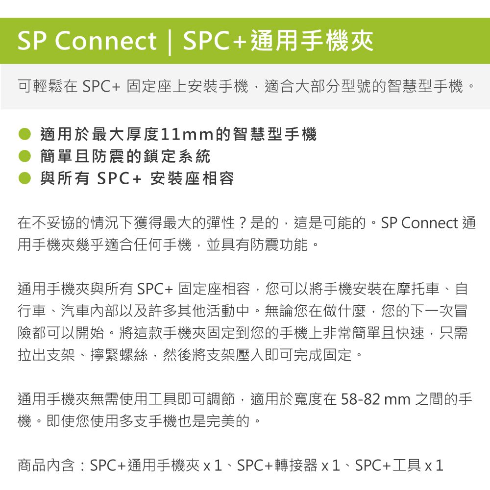 SP Connect | SPC+通用手機夾可輕鬆在 SPC+固定座上手機,適合大部分型號的智慧型手機。適用於最大厚度11mm的智慧型手機簡單且防震的鎖定系統與所有 SPC+ 安裝座相容在不妥協的情況下獲得最大的彈性?是的,這是可能的。SP Connect 通用手機夾幾乎適合任何手機,並具有防震功能。通用手機夾與所有SPC+固定座相容,您可以將手機安裝在摩托車、自行車、汽車內部以及許多其他活動中。無論您在做什麼,您的下一次冒險都可以開始。將這款手機夾固定到您的手機上非常簡單且快速,只需拉出支架、擰緊螺絲,然後將支架壓入即可完成固定。通用手機夾無需使用工具即可調節,適用於寬度在58-82mm 之間的手機。即使您使用多支手機也是完美的。商品內含:SPC+通用手機夾x1、SPC+轉接器x1、SPC+工具x1