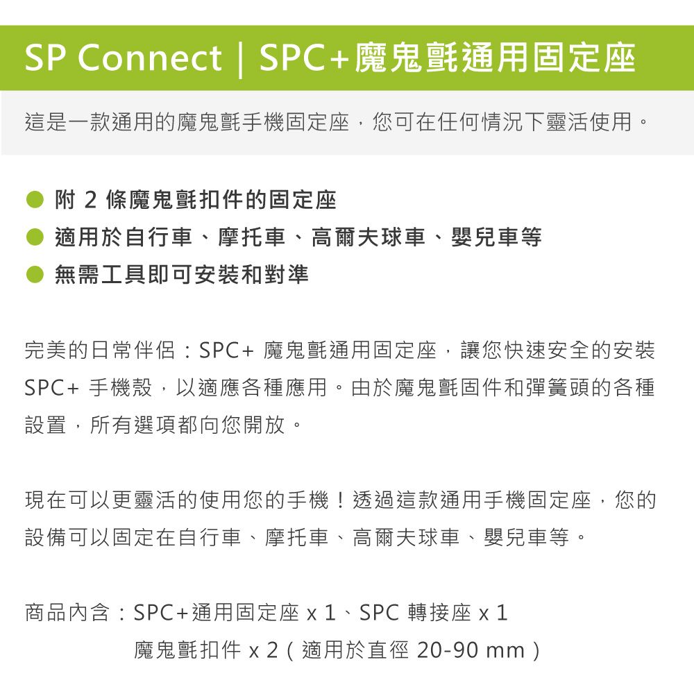 SP Connect | SPC+魔鬼氈通用固定座這是一款通用的魔鬼氈手機固定座,您可在任何情況下靈活使用。附2條魔鬼氈扣件的固定座適用於自行車、摩托車、高爾夫球車、嬰兒車等無需工具即可安裝和對準完美的日常伴侶:SPC+魔鬼氈通用固定座,讓您快速安全的安裝SPC+手機殼,以適應各種應用。由於魔鬼氈固件和彈簧頭的各種設置,所有選項都向您開放。現在可以更靈活的使用您的手機!透過這款通用手機固定座,您的設備可以固定在自行車、摩托車、高爾夫球車、嬰兒車等。商品內含:SPC+通用固定座、SPC轉接座魔鬼氈扣件 x2(適用於直徑20-90 mm )