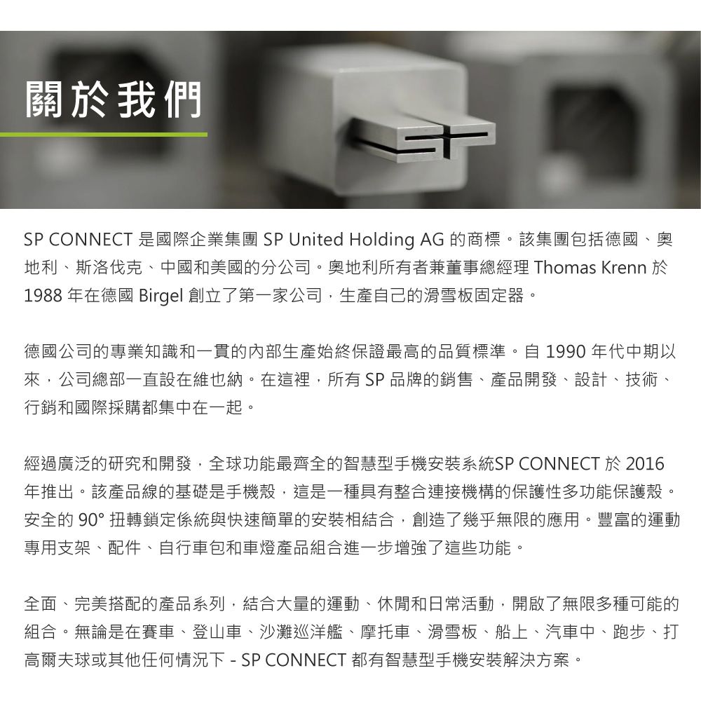 關於我們SP CONNECT 是國際企業集團 SP United Holding AG 的商標。該集團包括德國、奧地利、斯洛伐克、中國和美國的分公司。奧地利所有者兼董事總經理 Thomas Krenn 於1988 年在德國 Birgel 創立了第一家公司,生產自己的滑雪板固定器。德國公司的專業知識和一貫的內部生產始終保證最高的品質標準。自 1990 年代中期以來,公司總部一直設在維也納。在這裡,所有SP品牌的銷售、產品開發、設計、技術、行銷和國際採購都集中在一起。經過廣泛的研究和開發,全球功能最齊全的智慧型手機安裝系統SP CONNECT 於 2016年推出。該產品線的基礎是手機殼,這是一種具有整合連接機構的保護性多功能保護殼。安全的 90°扭轉鎖定係統與快速簡單的安裝相結合,創造了幾乎無限的應用。豐富的運動專用支架、配件、自行車包和車燈產品組合進一步增強了這些功能。全面、完美搭配的產品系列,結合大量的運動、休閒和日常活動,開啟了無限多種可能的組合。無論是在賽車、登山車、沙灘巡洋艦、摩托車、滑雪板、船上、汽車中、跑步、打高爾夫球或其他任何情況下 - SP CONNECT 都有智慧型手機安裝解決方案。