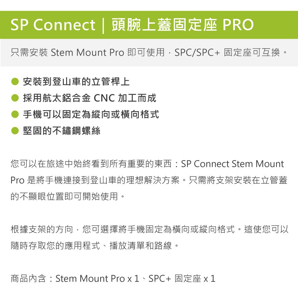 SP Connect | 頭腕上蓋固定座 PRO只需安裝 Stem Mount Pro 即可使用,SPC/SPC+ 固定座可互換。安裝到登山車的立管桿上採用航太鋁合金 CNC 加工而成手機可以固定為縱向或橫向格式堅固的不鏽鋼螺絲您可以在旅途中始終看到所有重要的東西:SP Connect Stem MountPro 是將手機連接到登山車的理想解決方案。只需將支架安裝在立管蓋的不顯眼位置即可開始使用。根據支架的方向,您可選擇將手機固定為橫向或縱向格式。這使您可以隨時存取您的應用程式、播放清單和路線。商品內含:Stem Mount Pro 、SPC+固定座 x1