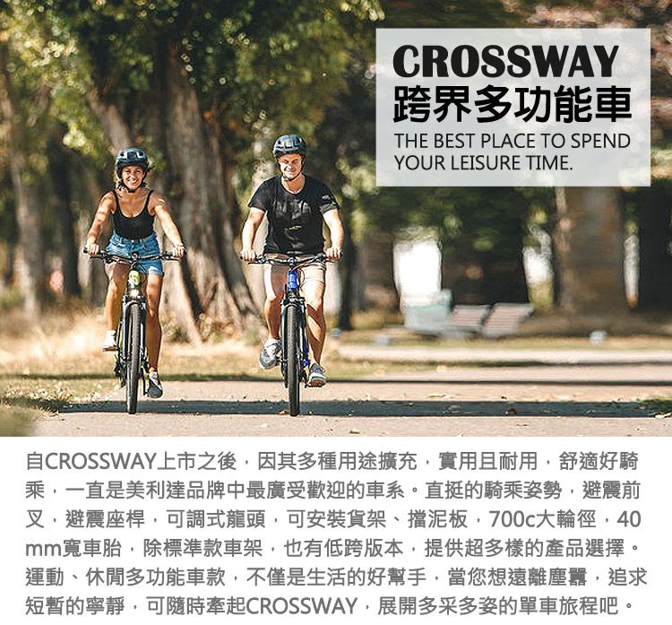 CROSSWAY跨界多功能車THE BEST PLACE TO SPENDYOUR LEISURE TIME.自CROSSWAY上市之後因其多種用途擴充實用且耐用,舒適好騎乘,一直是美利達品牌中最廣受歡迎的車系。直挺的騎乘姿勢,避震前叉,避震座桿,可調式龍頭,可安裝貨架、擋泥板,700c大輪徑,40mm寬車胎,除標準款車架,也有低跨版本,提供超多樣的產品選擇。運動、休閒多功能車款,不僅是生活的好幫手,當您想遠離塵囂,追求短暫的寧靜,可隨時牽起CROSSWAY,展開多采多姿的單車旅程吧。