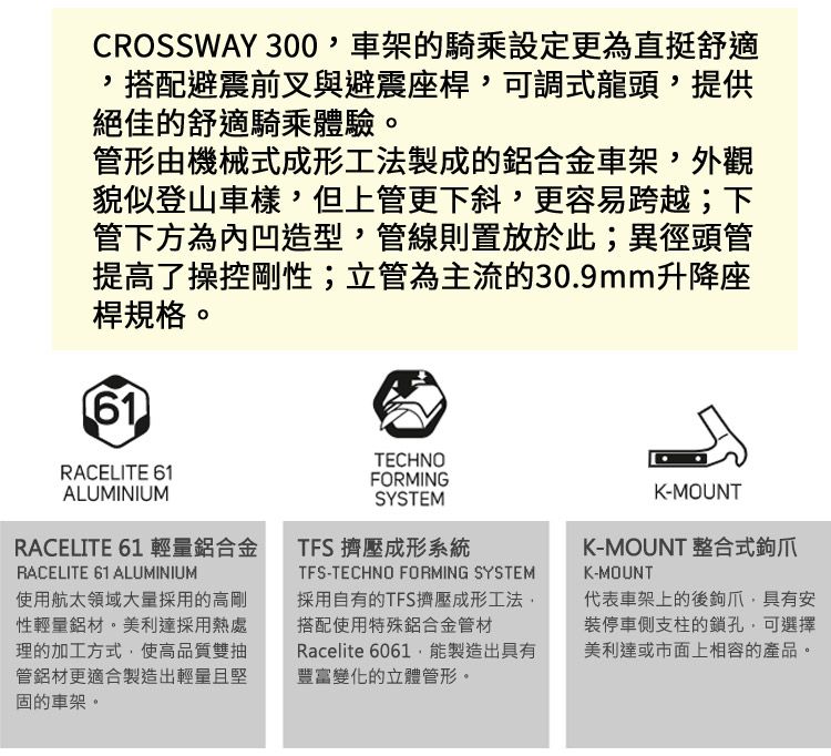 CROSSWAY 300車架的騎乘設定更為直挺舒適搭配避震前叉與避震座桿,可調式龍頭,提供絕佳的舒適騎乘體驗。管形由機械式成形工法製成的鋁合金車架,外觀貌似登山車樣,但上管更下斜,更容易跨越;下管下方為內凹造型,管線則置放於此;異徑頭管提高了操控剛性;立管為主流的30.9mm升降座桿規格。61RACELITE 61ALUMINIUMRACELITE 61 輕量鋁合金RACELITE 61 ALUMINIUM使用航太領域大量採用的高剛性輕量鋁材。美利達採用熱處理的加工方式,使高品質雙抽管鋁材更適合製造出輕量且堅固的車架。TECHNOFORMINGSYSTEMTFS 擠壓成形系統TFS-TECHNO FORMING SYSTEM採用自有的TFS擠壓成形工法,搭配使用特殊鋁合金管材Racelite 6061,能製造出具有豐富變化的立體管形。K-MOUNTK-MOUNT 整合式K-MOUNT代表車架上的後鉤爪,具有安裝停車側支柱的鎖孔,可選擇美利達或市面上相容的產品。