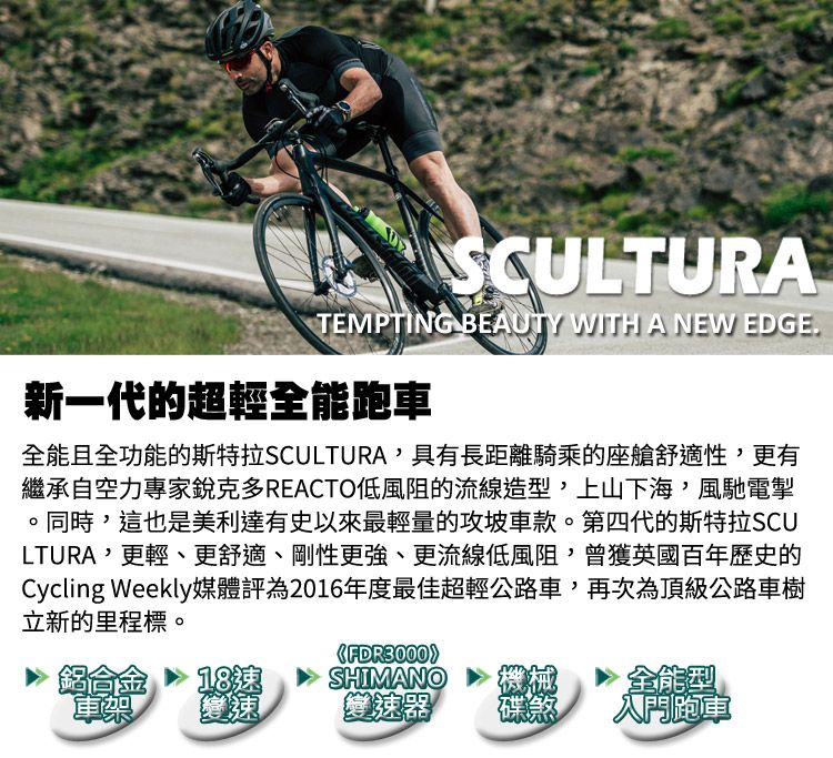 SCULTURATEMPTING BEAUTY WITH A NEW EDGE新一代的超輕全能跑車全能且全功能的斯特拉SCULTURA具有長距離騎乘的座艙舒適性更有繼承自空力專家銳克多REACTO低風阻的流線造型,上山下海,風馳電掣。同時,這也是美利達有史以來最輕量的攻坡車款。第四代的斯特拉SCULTURA,更輕、更舒適、剛性更強、更流線低風阻,曾獲英國百年歷史的Cycling Weekly媒體評為2016年度最佳超輕公路車,再次為頂級公路車樹立新的里程標。《》鋁合金車架SHIMANO機械變速器碟煞全能型入門跑車