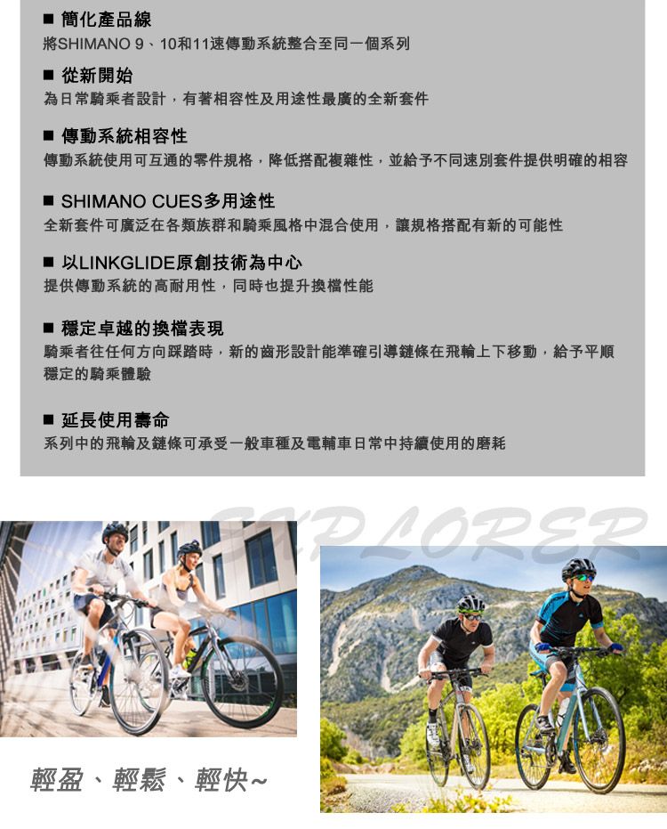簡化產品線將SHIMANO 9、10和11速傳動系統整合至同一個系列 從新開始為日常騎乘者設計,有著相容性及用途性最廣的全新套件 傳動系統相容性傳動系統使用可互通的零件規格,降低搭配複雜性,並給予不同速別套件提供明確的相容 SHIMANO CUES多用途性全新套件可廣泛在各類族群和騎乘風格中混合使用,讓規格搭配有新的可能性以LINKGLIDE原創技術為中心提供傳動系統的高耐用性,同時也提升性能 穩定卓越的換檔表現騎乘者往任何方向踩踏時,新的齒形設計能準確引導鏈條在飛輪上下移動,給予平順穩定的騎乘體驗 延長使用壽命系列中的飛輪及鏈條可承受一般車種及電輔車日常中持續使用的磨耗輕盈、輕鬆、輕快