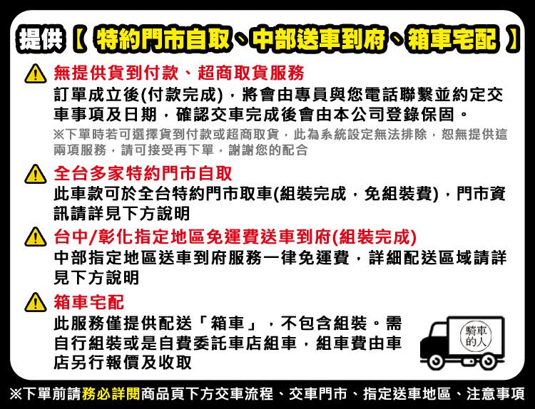 提供特約門市自取中部送車到府箱車宅配】 無提供貨到付款、超商取貨服務訂單成立後(付款完成)將會由專員與您電話聯繫並約定交車事項及日期確認交車完成後會由本公司登錄保固。下單時若可選擇貨到付款或超商取貨,此為系統設定無法排除,恕無提供這兩項服務,請可接受再下單,謝謝您的配合 全台多家特約門市自取此車款可於全台特約門市取車(組裝完成,免組裝費),門市資訊請詳見下方說明 台中/彰化指定地區免運費送車到府(組裝完成)中部指定地區送車到府服務一律免運費,詳細配送區域請詳見下方說明箱車宅配此服務僅提供配送「箱車」,不包含組裝。需騎車自行組裝或是自費委託車店組車,組車費由車店另行報價及收取的下單前請務必詳閱商品頁下方交車流程、交車門市、指定送車地區、注意事項