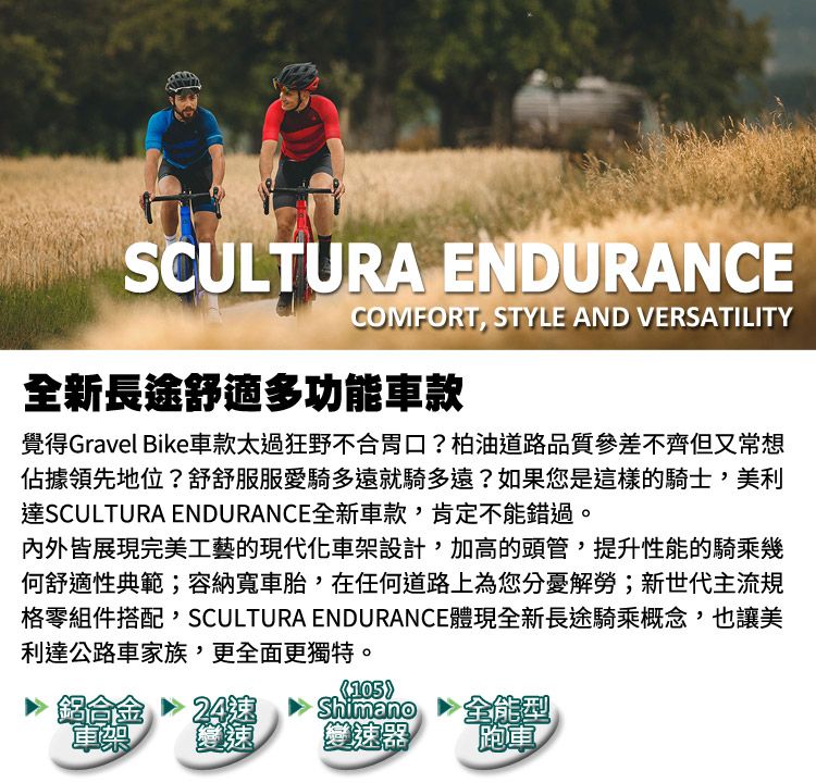 SCULTURA ENDURANCECOMFORT, STYLE AND VERSATILITY全新長途舒適多功能車款覺得Gravel Bike車款太過狂野不合胃口?柏油道路品質參差不齊但又常想佔據領先地位?舒舒服服愛騎多遠就騎多遠?如果您是這樣的騎士,美利達SCULTURA ENDURANCE全新車款,肯定不能錯過。內外皆展現完美工藝的現代化車架設計,加高的頭管,提升性能的騎乘幾何舒適性典範;容納寬車胎,在任何道路上為您分憂解勞;新世代主流規格零組件搭配,SCULTURA ENDURANCE體現全新長途騎乘概念,也讓美利達公路車家族,更全面更獨特。105鋁合金24Shimano全能型車架變速變速器跑車