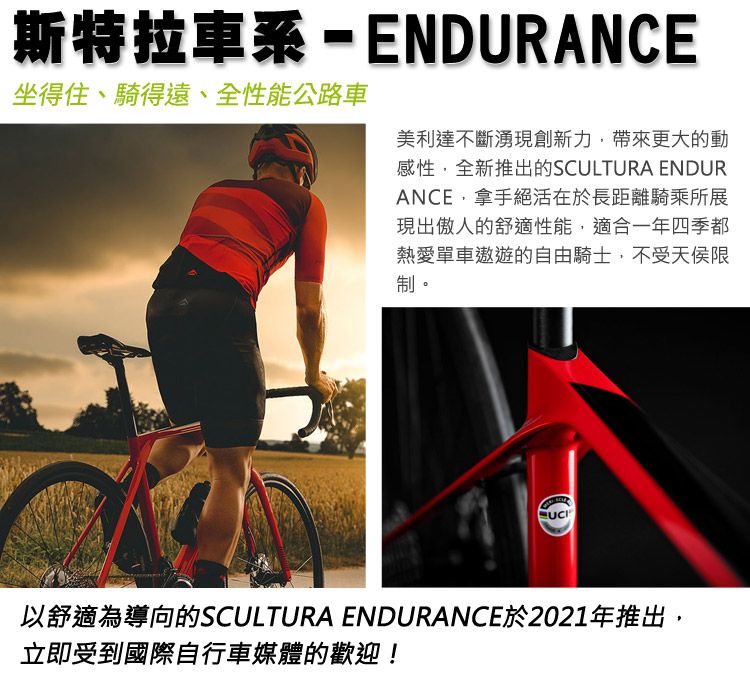 斯特拉車系-ENDURANCE坐得住、騎得遠、全性能公路車美利達不斷湧現創新力,帶來更大的動感性,全新推出的SCULTURA ENDURANCE,拿手絕活在於長距離騎乘所展現出傲人的舒適性能,適合一年四季都熱愛單車的自由騎士,不受天侯限制。以舒適為導向的SCULTURA ENDURANCE於2021年推出,立即受到國際自行車媒體的歡迎!