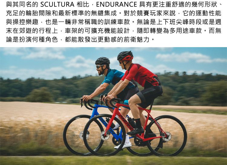 與其同名的 SCULTURA 相比,ENDURANCE 具有更注重舒適的幾何形狀、充足的輪胎間隙和最新標準的無縫集成。對於競賽玩家來說,它的運動性能與操控樂趣,也是一輛非常稱職的訓練車款。無論是上下班尖峰時段或是週末在郊遊的行程上,車架的可擴充機能設計,隨即轉變為多用途車款。而無論是扮演何種角色,都能散發出更動感的前衛魅力。