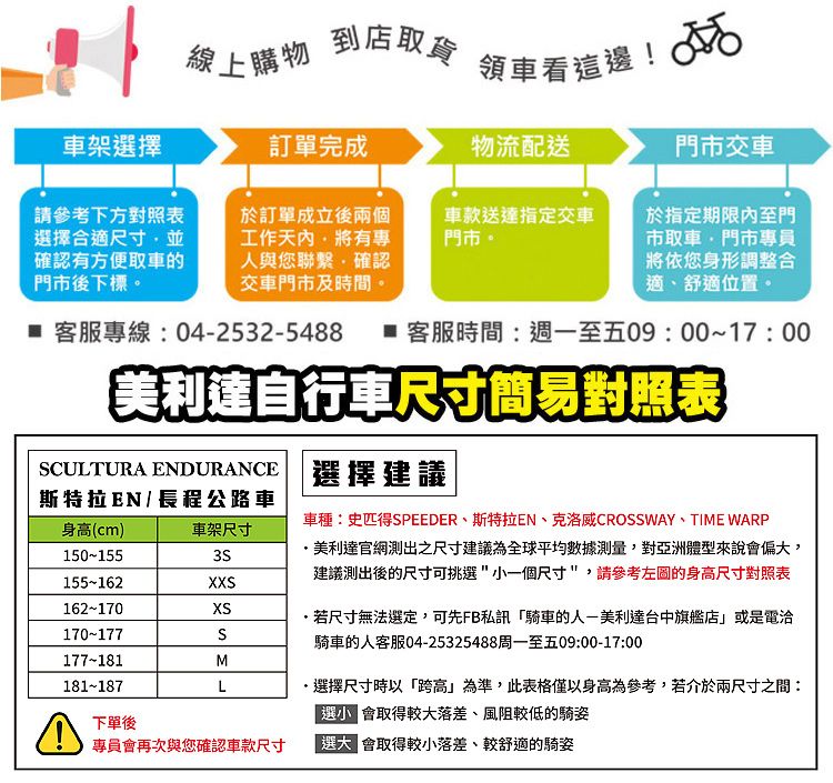 線上購物到店取貨領車看這邊! 車架擇訂單完成物流配送門市交車請參考下方對照表擇合適尺寸並確認有方便取車的門市後下標於訂單成立後兩個工作有專人與您聯繫確認交車門市及時間。車款送達指定交車門市。於指定期限內至門市取車門市專員將依您身形調整合適舒適位置。 客服專線042532-5488  客服時間:週一至五09:00~17:00美利達自行車尺寸簡易對照表CULTURA ENDURANCE 選擇建議斯特拉EN / 長程公路車身(cm)車種:史匹得SPEEDER斯特拉EN、克洛威CROSSWAY、TIME WARP車架尺寸150-1553S美利達官網測出之尺寸建議為全球平均數據測量,對亞洲體型來說偏,建議測出後的尺寸可挑選一個尺寸,請參考的身高尺寸對照表155-162X162-170XS170-177S177-181M181-187L若尺寸無法選定,可先FB私訊騎車的人-美利達台中旗艦店或是電洽騎車的人客服04-25325488周一至五09:00-17:00選擇尺寸時以跨高」為準,此表格僅以身高為參考,若介於兩尺寸之間:選小 會取得較大落差、風阻較低的騎姿下單後專員會再次與您確認車款尺寸「選大 會取得較小落差、較舒適的騎姿