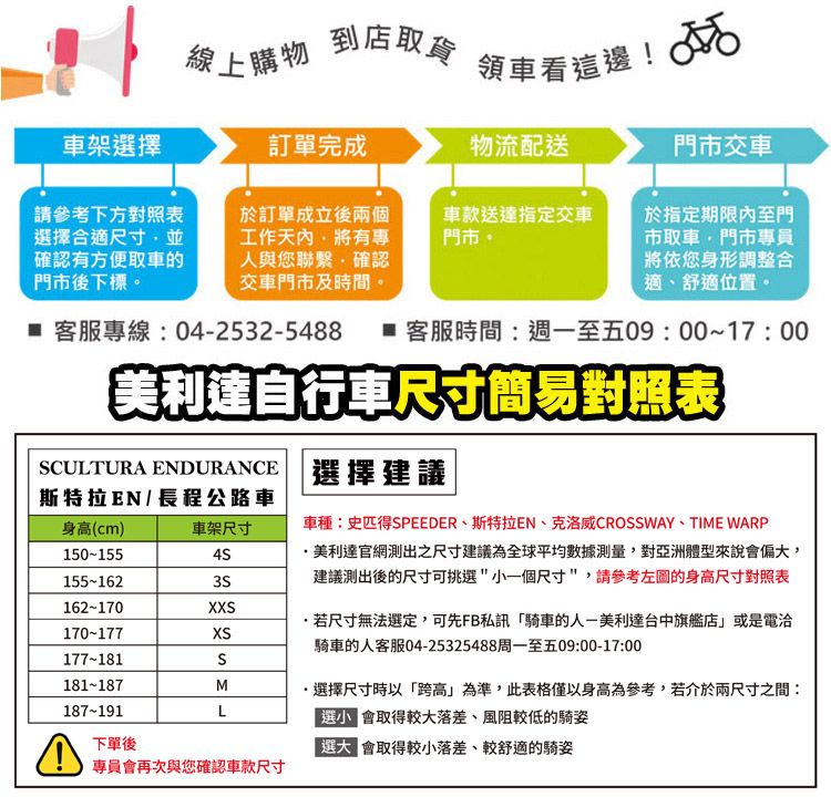 線上購物到店取貨領車看這邊! 車架擇訂單完成物流配送門市交車請參考下方對照表選擇合適尺寸並確認有方便取車的門市後下標於訂單成立後兩個工作有專與您聯繫確認交車門市及時間車款送達指定交車門市。於指定期限內至門市取車門市專員將依您身形調整合適舒適位置。 客服專線:042532-5488 客服時間:週一至五09:00~17:00美利達自行車尺寸簡易對照表CULTURA ENDURANCE斯特拉EN / 長程公路車身高(cm)車架尺寸150-155155-162162-170X170-177XS177-181S181-187M187-191L下單後專員再次與您確認車款尺寸選擇建議車種:史匹得SPEEDER斯特拉EN、克洛威CROSSWAY、TIME WARP美利達官網測出之尺寸建議為全球平均數據測量對亞洲體型來說偏大,建議測出後的尺寸可挑選小一個尺寸,請參考左圖的身高尺寸對照表若尺寸無法選定,可先FB私訊「騎車的-美利達台中旗艦店或是電洽騎車的人客服04-25325488周一至五09:00-17:00,選擇尺寸時以「跨高」為準,此表格僅以身高為參考,若介於兩尺寸之間:會取得較大落差、風阻較低的騎姿選人 會取得較小落差、較舒適的騎姿