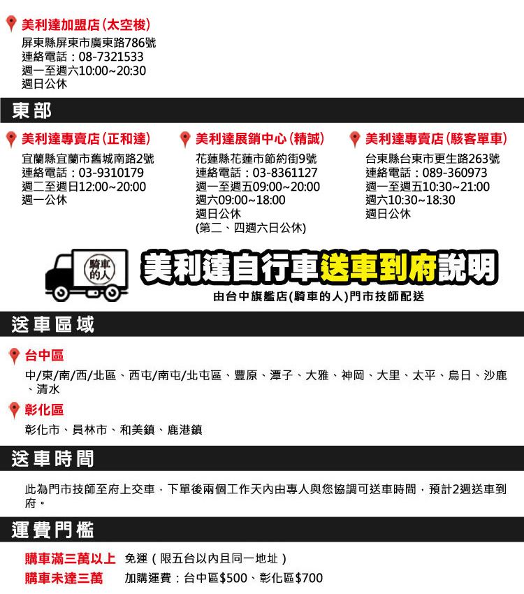 美利達加盟店(太空梭)屏東縣屏東市廣東路786號連絡電話08-7321533週一至週六10:00~20:30週日公休東部美利達專賣店(正和達)宜蘭縣宜蘭市舊城南路2號連絡電話:03-9310179週二至週日12:00~20:00週一公休美利達展銷中心(精誠)花蓮縣花蓮市節約街9號連絡電話:03-8361127週一至週五09:00~20:00週六09:00~18:00週日公休美利達專賣店(駭客單車)台東縣台東市更生路263號連絡電話:089-360973週一至週五10:30~21:00週六10:30~18:30週日公休(第二四週六日公休)騎車 美利達自行車送車到府說明由台中旗艦店(騎車的人)門市技師配送送車區域台中區中/東/南/西/北區西屯/南屯、北屯區、豐原、潭子、大雅、神岡、大里、太平、烏日、沙鹿、清水彰化區彰化市、員林市、和美鎮、鹿港鎮送車時間此為門市技師至府上交車,下單後兩個工作專人與您協調可送車時間,預計2週送車到府。運費門檻購車滿三萬以上免運(限五台且同一地址)購車未達三萬 加購運費:台中區$500、彰化區$700