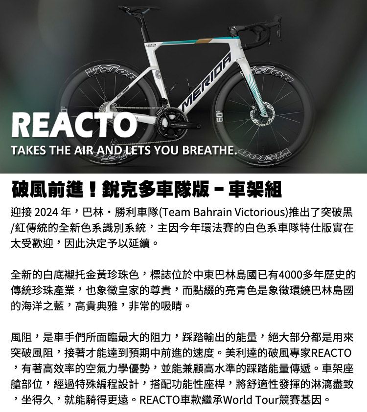 ERIDAREACTO60TAKES THE AIR AND LETS YOU 破風前進!銳克多車隊版-車架組迎接2024年,巴林·勝利車隊(Team Bahrain Victorious)推出了突破黑/紅傳統的全新色系識別系統,主因今年環法賽的白色系車隊特仕版實在太受歡迎,因此決定予以延續。全新的白底襯托金黃珍珠色,標誌位於中東巴林島國已有4000多年歷史的傳統珍珠產業,也象徵皇家的尊貴,而點綴的亮色是象徵環繞巴林島國的海洋之藍,高貴典雅,非常的吸睛。風阻,是車手們所面臨最大的阻力,踩踏輸出的能量,絕大部分都是用來突破風阻,接著才能達到預期中前進的速度。美利達的破風專家REACTO,有著高效率的空氣力學優勢,並能兼顧高水準的踩踏能量傳遞。車架座艙部位,經過特殊編程設計,搭配功能性座桿,將舒適性發揮的淋漓盡致,坐得久,就能騎得更遠。REACTO車款繼承World Tour競賽基因。