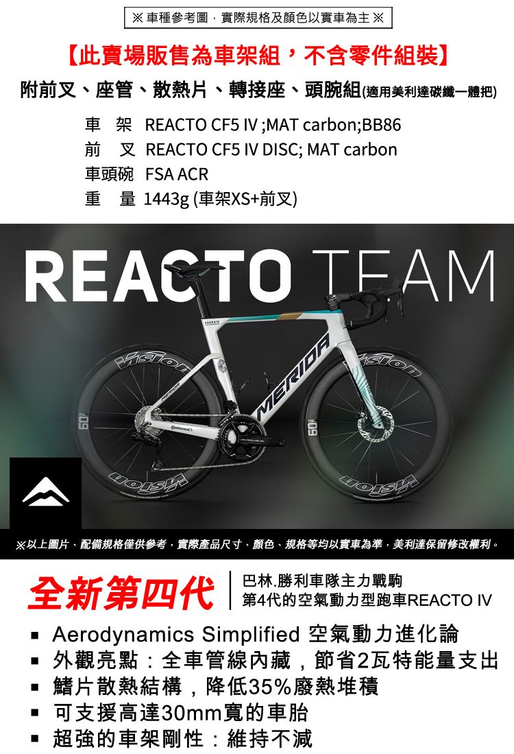 車種參考圖實際規格及顏色以實車為主 此賣場販售為車架組,不含零件組裝】附前叉座管散熱片、轉接座、頭腕組(適用美利達碳纖一體把)車架 REACTO CF5  ;MAT carbon;BB86前叉 REACTO CF5 IV DISC; MAT carbon車頭碗 FSA ACR重量1443g (車架XS+前叉)REACTO MERIDA※以上圖片、配備規格僅供參考,實際產品尺寸、顏色、規格等均以實車為準,美利達保留修改權利。巴林.勝利車隊主力戰駒全新第四 代的空氣動力型REACTO IV Aerodynamics Simplified 空氣動力進化論外觀亮點:全車管線內藏,節省2瓦特能量支出鰭片散熱結構,降低35%廢熱堆積可支援高達30mm寬的車胎超強的車架剛性:維持不減