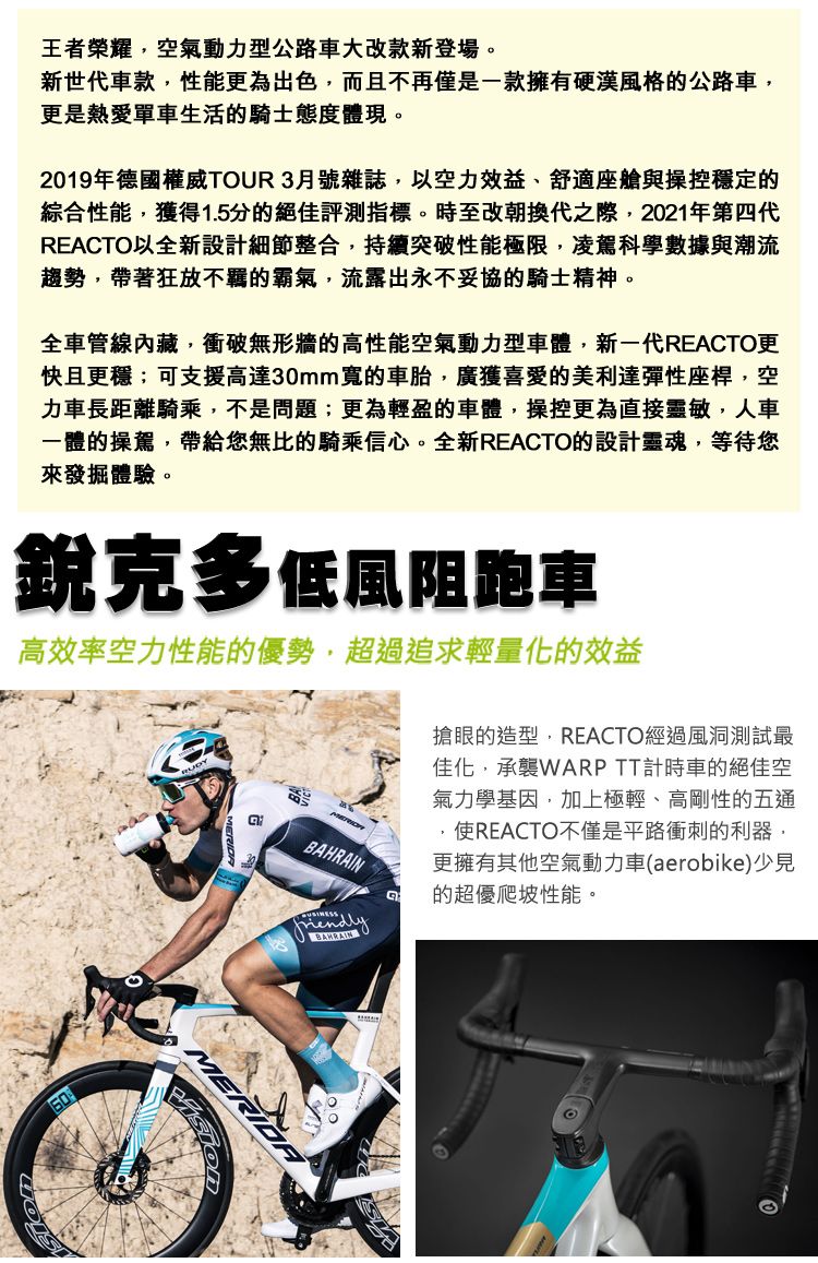 王者榮耀空氣動力型公路車大改款新登場。新世代車款性能更為出色而且不再僅是一款擁有硬漢風格的公路車,更是熱愛單車生活的騎士態度體現。2019年德國權威TUR3月號雜誌,以空力效益、舒適座艙與操控穩定的綜合性能,獲得1.5分的絕佳評測指標。時至改朝換代之際,2021年第四代REACTO以全新設計細節整合,持續突破性能極限,凌駕科學數據與潮流趨勢,帶著狂放不羈的霸氣,流露出永不妥協的騎士精神。全車管線內藏,衝破無形牆的高性能空氣動力型車體,新一代REACTO更快且更穩;可支援高達30mm寬的車胎,廣獲喜愛的美利達彈性座桿,空力車長距離騎乘,不是問題;更為輕盈的車體,操控更為直接靈敏,人車一體的操駕,帶給您無比的騎乘信心。全新REACTO的設計靈魂,等待您來發掘體驗。銳克多低風阻跑車高效率空力性能的優勢,超過追求輕量化的效益friendlyBAHRAIN搶眼的造型,REACTO經過風洞測試最佳化,承襲WARP TT計時車的絕佳空氣力學基因,加上極輕、高剛性的五通使REACTO不僅是平路衝刺的利器,更擁有其他空氣動力車(aerobike)少見的超優爬坡性能。O