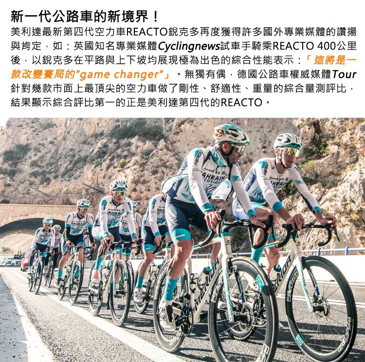 新一代公路車的新境界!美利達最新第四代空力車REACTO銳克多再度獲得許多國外專業媒體的讚揚與肯定,如:英國知名專業媒體 Cyclingnews試車手騎乘REACTO 400公里後,以銳克多在平路與上下坡均展現極為出色的綜合性能表示:「這將是一款改變賽局的game changer。無獨有偶,德國公路車權威媒體Tour針對幾款市面上最頂尖的空力車做了剛性、舒適性、重量的綜合量測評比,結果顯示綜合評比第一的正是美利達第四代的REACTO。AHRAINHRAI