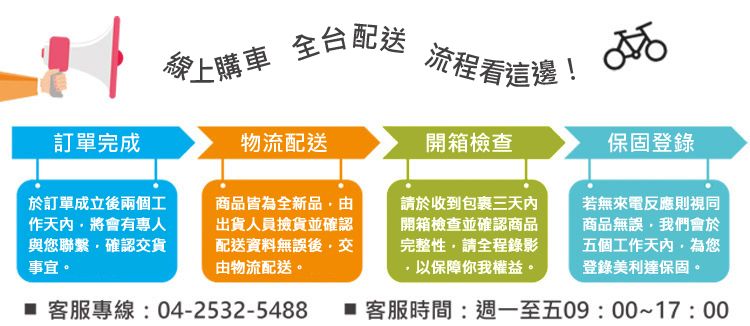 愛上購車全台配送流程看這邊!訂單完成物流配送開箱檢查保固登錄於訂單成立後兩個工作天將會有專人與您聯繫確認貨事宜。商品皆為全新品由出貨人員撿貨並確認配送資料無誤後交由物流配送。若無來電反應則視同商品無誤我們會於五個工作天內為您登錄美利達保固。 客服專線:04-2532-5488  客服時間:週一至五09:00~17:00請於收到包裹三天內開箱檢查並確認商品完整性請全程錄影以保障你我權益。