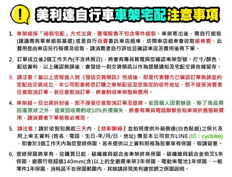 美利達自行車車架宅配注意事項1. 車架組採「箱裝宅配」方式出貨賣場販售不包含零件組裝。車架寄出後,需自行組裝(建議需有單車組裝基礎)或是自行自費委託車店組車,坊間車組車會收取組車費,此費用是由車店另行報價及收取,請消費者自行評估且確認車店及費用後再下單。2.訂單成立後2個工作天內(不含假日),將會有專員致電與您確認車架型號尺寸/顏色、配送資料,以上確認無誤後,會發送一則交貨簡訊以作為提醒通知及宅配貨依據留存。3. 請注意!當以上流程進入到《發送交貨簡訊》完成後,即是代表雙方已確認訂單無誤並約定配送交貨成立,本公司即會將您訂購之車架配送至您指定的收件地址,恕不接受消費者任意取消訂單。若任意取消訂單,將會酌收車架整新費用。4. 車架組出貨拆封後,恕不接受任意取消訂單及退貨。若因個人因素辦退,除了商品需回復原狀之外,退貨回收需酌收10%折價損失,將會有專員電話聯繫告知車架折舊整新費用,請消費者下單前務必慎思。5. 請注意!請於收到包裹起三天內,錄影開箱】並拍照提供外箱側邊(白色貼紙)之照片及附上車主資料 (姓名、電話、生日/月/日、地址)傳至本公司官方LINE (ID : cycbike),即會於3個工作天內為您登錄保固。若未提供以上資料則視為放棄享有保固,敬請留意。6. 登錄保固將享有,從購買日起,碳纖維與鋁合金車架終身保固、碳纖維與鋁合金前叉5年保固、避震行程超過140mm(含)以上的全避震車架3年保固、電動車電池1年保固、一般零件1年保固,消耗品不在保固範圍內,其餘請詳見美利達官網之保固說明。