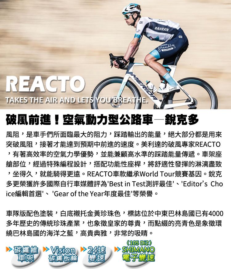 BAHRAINREACTOMERIDATAKES THE AIR AND LETS YOU BREATHE破風前進!空氣動力型公路車銳克多風阻是車手們所面臨最大的阻力,踩踏輸出的能量,絕大部分都是用來突破風阻,接著才能達到預期中前進的度。美利達的破風專家REACTO,有著高效率的空氣力學優勢,並能兼顧高水準的踩踏能量傳遞。車架座艙部位,經過特殊編程設計,搭配功能性座桿,將舒適性發揮的,坐得久,就能騎得更遠。REACTO車款繼承World Tour競賽基因。銳克多更榮獲許多國際自行車媒體評為Best in Test測評最佳、Editors Choice編輯首選、Gear of the Year年度最佳等榮譽。車隊版配色塗裝,白底襯托金黃珍珠色,標誌位於中東巴林島國已有4000多年歷史的傳統珍珠產業,也象徵皇家的尊貴,而點綴的亮青色是象徵環繞巴林島國的海洋之藍,高貴典雅,非常的吸睛。105 碳纖維車架Vision碳纖板輪速變速電子變速