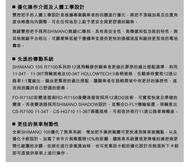 優化操作介面及人體工學設計雙控把手的人體工學設計是根據專業騎乘者的回饋進行優化,將把手頂端加高且位置角度也略微向內調整,可在任何地形上給予更安全與更舒適的騎乘。無線雙控把手採用SHIMANO無線IC專利,具有高安全性、高傳遞和低功耗的特性。與其他無線平台相比,可顯著降低被干擾機率並提供更快的速度和維持更長效的電池壽命。 先進的傳動系統SHIMANO 105 R7100系列的12速飛輪提供騎乘者更接近夢想的齒比搭配選擇,利用11-34T、11-36T飛輪規格及50-34T HOLLOWTECH II曲柄規格,在騎乘時實現12速公路車1:1寬齒比。藉由更緊密的齒比搭配,讓騎乘者在陡峭爬坡中有更好的操控性,進而找到屬於自己舒適的節奏。FD-R7150前變速器與RD-R7150後變速器皆採用12速Di2技術,可實現快速且準確的變速。而後變速器採用SHIMANO SHADOW設計,並整合D-FLY傳輸裝置。飛輪推出CS-R7100 11-34T、CS-HG71011-36T兩種規格,可相容於現行11速公路車棘輪座。 更佳的煞車制動性全新SHIMANO 105優化了煞車系統,增加把手操控範圍可更快達到煞車接觸點,以及優化卡鉗設計,加寬了來片與碟盤間10%的距離,讓煞車系統實現更降噪的操控與更簡化維護的步驟。技師在進行排氣換油時,也可受惠因卡鉗的優化設計而無須拆下卡鉗即可直接於車架上進行操作。