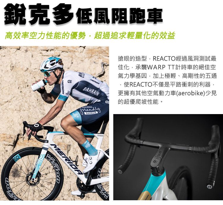 銳克多低風阻跑車高效率空力性能的優勢超過追求輕量化的效益RUDY60搶眼的造型,REACTO經過風洞測試最佳化,承襲WARP TT計時車的絕佳空氣力學基因,加上極輕、高剛性的五通使REACTO不僅是平路衝刺的利器,更擁有其他空氣動力車(aerobike)少見的超優爬坡性能。BAHRAIN