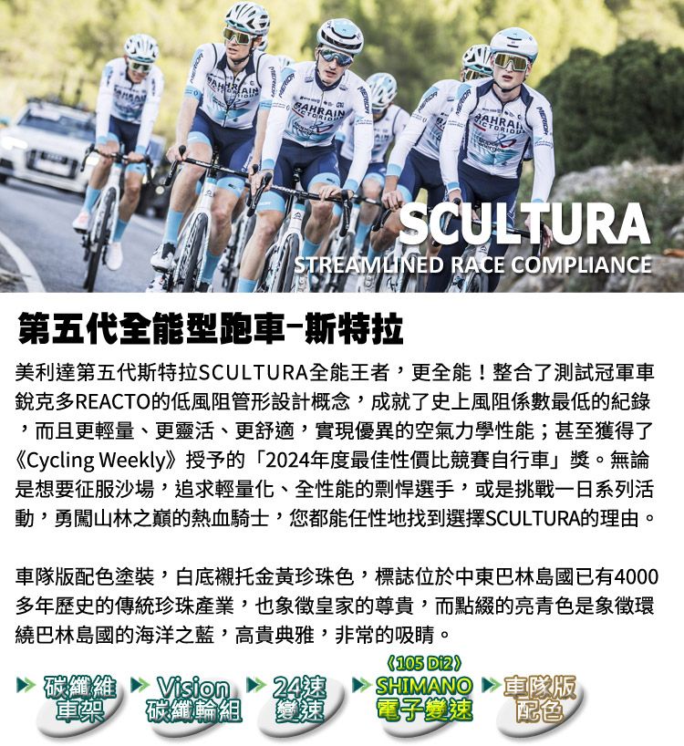 AINBNAHRAICTORIOUSCULTURASTREAMLINED RACE COMPLIANCE第五代全能型跑車斯特拉美利達第五代斯特拉SCULTURA全能王者,更全能!整合了測試冠軍車銳克多REACTO的低風阻管形設計概念,成就了史上風阻係數最低的紀錄,而且更輕量、更靈活、更舒適,實現優異的空氣力學性能;甚至獲得了《Cycling Weekly》授予的2024年度最佳性價比競賽自行車」獎。無論是想要征服沙場,追求輕量化、全性能的剽悍選手,或是挑戰一日系列活動,勇闖山林之巔的熱血騎士,您都能任性地找到選擇SCULTURA的理由。版配色塗裝,白底襯托金黃珍珠色,標誌位於中東巴林島國已有4000多年歷史的傳統珍珠產業,也象徵皇家的尊貴,而點綴的亮青色是象徵環繞巴林島國的海洋之藍,高貴典雅,非常的吸睛。105 碳纖維軍樂Vision碳纖輪組24SHIMANO車隊版變速電子變速配色