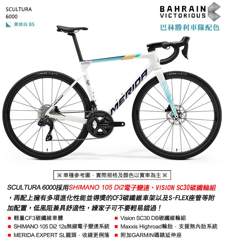 SCULTURA6000美珍白 B5MERIDABAHRAINVICTORIOUS巴林勝利車隊配色車種參考圖實際規格及顏色以實車為主※SCULTURA 6000採用SHIMANO 105 Di2電子變速、VISION SC30碳纖輪組,再配上擁有多項進化性能並得獎的CF3碳纖維車架以及S-FLEX座管等附加配置,低風阻兼具舒適性,練家子可不要輕易錯過! 輕量CF3碳纖維車體 SHIMANO 105 Di2 12s無線電子變速系統 MERIDA EXPERT SL龍頭,收線更俐落 Vision SC30 DB碳纖維輪組 Maxxis Highroad輪胎,支援無內胎系統附加GARMIN碼錶延伸座