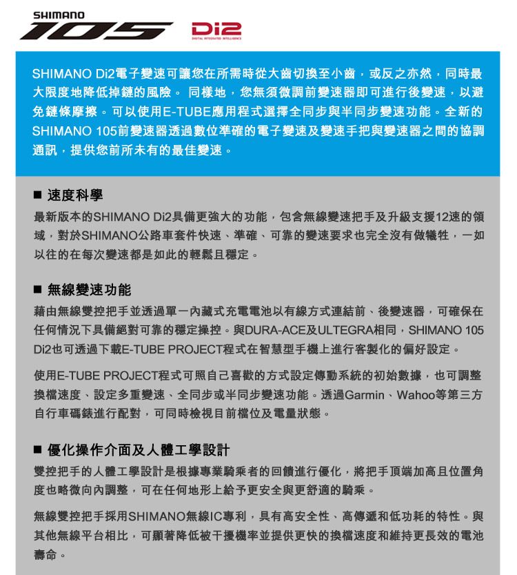 SHIMANOSHIMANO Di2電子變可讓您在所需時從大齒切換至小齒或反之亦然,同時最大限度地降低掉鏈的風險。同樣地,您無須微調前變速器即可進行後變速,以避免鏈條摩擦。可以使用E-TUBE應用程式選擇全同步與半同步變速功能。全新的SHIMANO 105前變速器透過數位準確的電子變速及變速手把與變速器之間的協調通訊,提供您前所未有的最佳變速。 速度科學最新版本的SHIMANO Di2具備更強大的功能,包含無線變速把手及升級支援12速的域,對於SHIMANO公路車套件快速準確、可靠的變速要求也完全沒有做犧牲,一如以往的在每次變速都是如此的輕鬆且穩定。 無線變速功能藉由無線雙控把手並透過內藏式充電電池以有線方式連結前、後變速器,可確保在任何情況下具備絕對可靠的穩定操控。與DURA-ACE及ULTEGRA相同,SHIMANO 105Di2也可透過下載E-TUBE PROJECT程式在智慧型手機上進行客製化的偏好設定。使用E-TUBE PROJECT程式可照自己喜歡的方式設定傳動系統的初始數據,也可調整換檔速度、設定多重變速、全同步或半同步變速功能。透過Garmin、Wahoo等第三方自行車碼錶進行配對,可同時檢視目前及電量狀態。 優化操作介面及人體工學設計雙控把手的人體工學設計是根據專業騎乘者的回饋進行優化,將把手頂端加高且位置角度也略微向內調整,可在任何地形上給予更安全與更舒適的騎乘。無線雙控把手採用SHIMANO無線IC專利,具有高安全性、高傳遞和低功耗的特性。與其他無線平台相比,可顯著降低被干擾機率並提供更快的換檔速度和維持更長效的電池壽命。