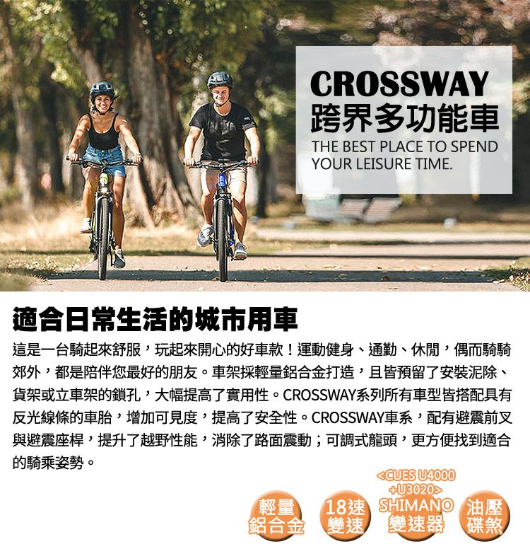 CROSSWAY跨界多功能車THE BEST PLACE TO SPENDYOUR LEISURE TIME.適合日常生活的城市用車這是一台騎起來舒服玩起來開心的好車款!運動健身、通勤、休閒,偶而騎騎郊外,都是陪伴您最好的朋友。車架採輕量鋁合金打造,且皆預留了安裝泥除、貨架或立車架的鎖孔,大幅提高了實用性。CROSSWAY系列所有車型皆搭配具有反光線條的車胎,增加可見度,提高了安全性。CROSSWAY車系,配有避震前叉與避震座桿,提升了越野性能,消除了路面震動;可調式龍頭,更方便找到適合的騎乘姿勢。輕量鋁合金 U4000U3020速 SHIMANO 油壓變速 變速器 碟煞