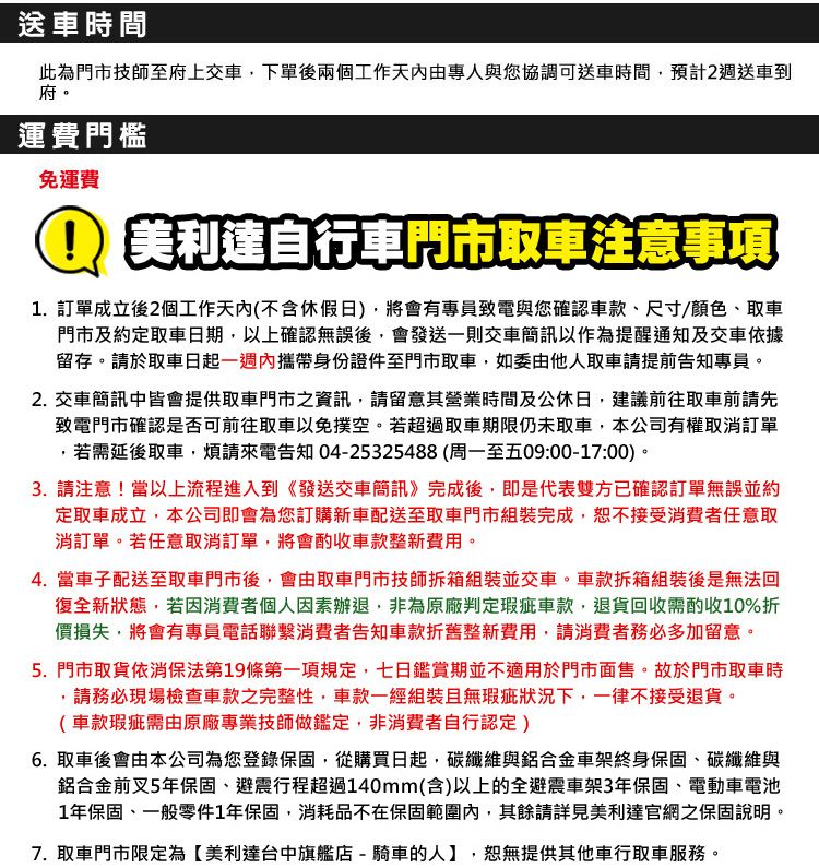 送車時間此為門市技師至府上交車下單後兩個工作天內由專人與您協調可送車時間預計2週送車到府。運費門檻免運費美利達自行車門市取車注意事項1訂單成立後2個工作天內(不含休假日),將會有專員致電與您確認車款尺寸/顏色、取車門市及約定取車日期,以上確認無誤後,會發送一則交車簡訊以作為提醒通知及交車依據留存。於取車日起內攜帶身份證件至門市取車,如委由他人取車請提前告知專員。2. 交車簡訊中皆會提供取車門市之資訊,請留意其營業時間及公休日,建議前往取車前請先致電門市確認是否可前往取車以免撲空。若超過取車期限仍未取車,本公司有權取消訂單若需延後取車,煩請來電告知 04-25325488(周一至五09:00-17:00)。3. 請注意!當以上流程進入到《發送交車簡訊》完成後,即是代表雙方已確認訂單無誤並約定取車成立,本公司即會為您訂購新車配送至取車門市組裝完成,恕不接受消費者任意取消訂單。若任意取消訂單,將會酌收車款整新費用。4. 當車子配送至取車門市後,會由取車門市技師拆箱組裝並交車。車款拆箱組裝後是無法回復全新狀態,若因消費者個人因素辦退,非為原廠判定瑕疵車款,退貨回收需酌收10%折價損失,將會有專員電話聯繫消費者告知車款折舊整新費用,請消費者務必多加留意。5. 門市取貨依消保法第19條第一項規定,七日鑑賞期並不適用於門市面售。故於門市取車時.請務必現場檢查車款之完整性,車款一經組裝且無瑕疵狀況下,一律不接受退貨。(車款瑕疵需由原廠專業技師做鑑定,非消費者自行認定)6. 取車後會由本公司為您登錄保固,從購買日起,碳纖維與鋁合金車架終身保固、碳纖維與鋁合金前叉5年保固、避震行程超過140mm(含)以上的全避震車架3年保固、電動車電池1年保固、一般零件1年保固,消耗品不在保固範圍內,其餘請詳見美利達官網之保固說明。7. 取車門市限定為【美利達台中旗艦店 - 騎車的人】,恕無提供其他車行取車服務。