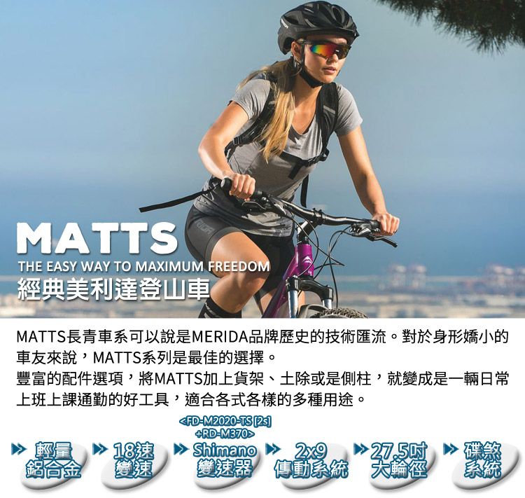 MATTSTHE EASY WAY TO MAXIMUM FREEDOM經典美利達登山車MATTS長青車系可以說是MERIDA品牌歷史的技術匯流。對於身形嬌小的車友來說,MATTS系列是最佳的擇。豐富的配件選項,將MATTS加上貨架、土除或是側柱,就變成是一輛日常上班上課通勤的好工具,適合各式各樣的多種用途。RDM370FD-M2020-TS 量鋁合金27.50選變速變速器 傳動系統大輪徑Shimano